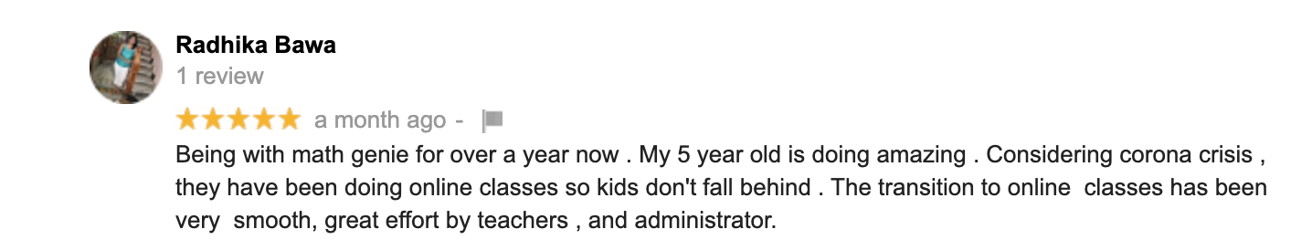 Being with math genie for over a year now . My 5 year old is doing amazing . Considering corona crisis , they have been doing online classes so kids don't fall behind . The transition to online  classes has been  very  smooth, great effort by teachers , and administrator.